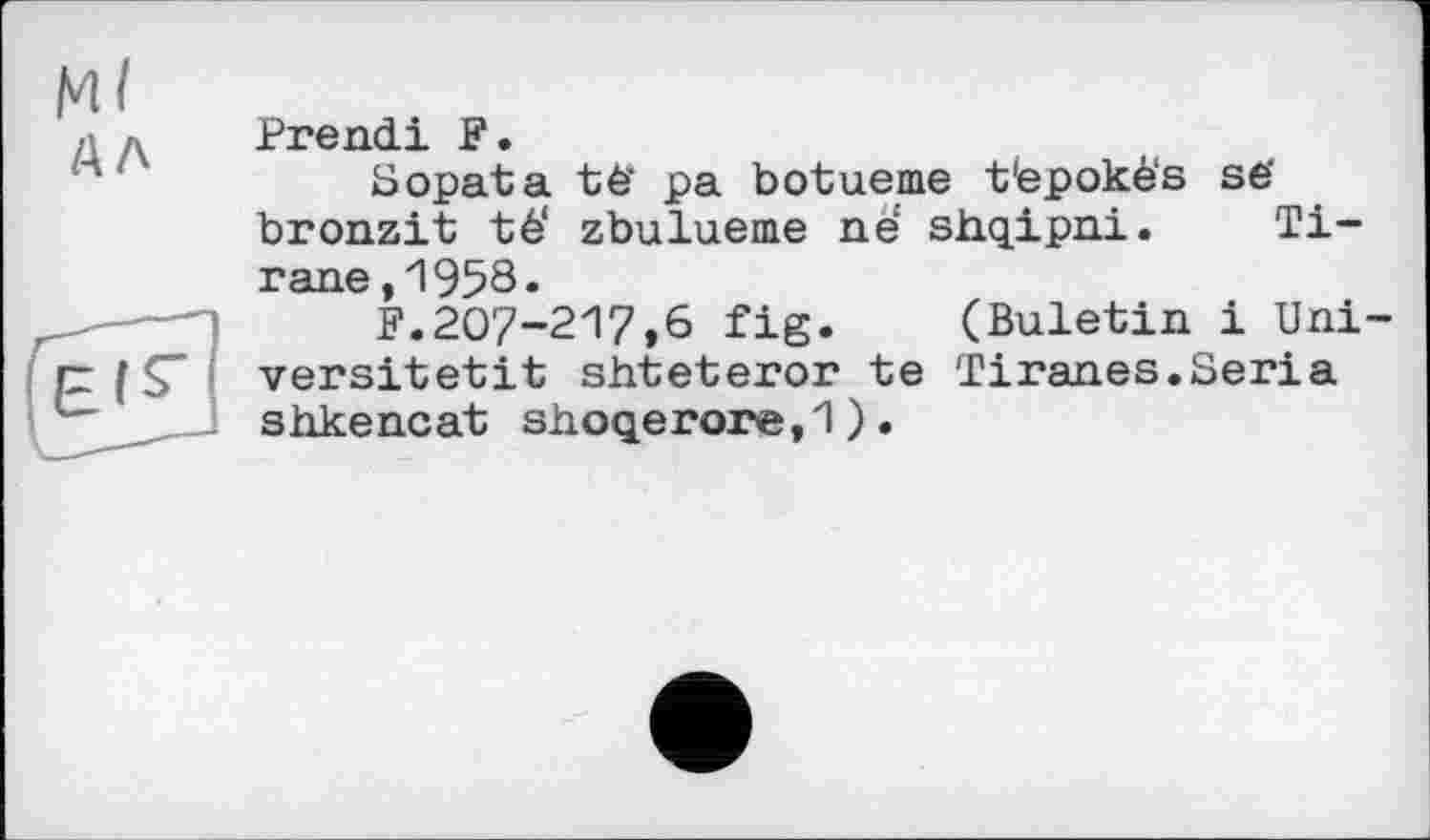 ﻿Mf /АЛ
Prend! F.
Sopata té’ pa botueme t'epoké's së bronzit té‘ zbulueme né shqipni. Ti-rane,1958«
F.207-217,6 fig. (Buletin і Uni-versitetit shteteror te Tiranes.Séria shkencat siioqerore, 1 ) .